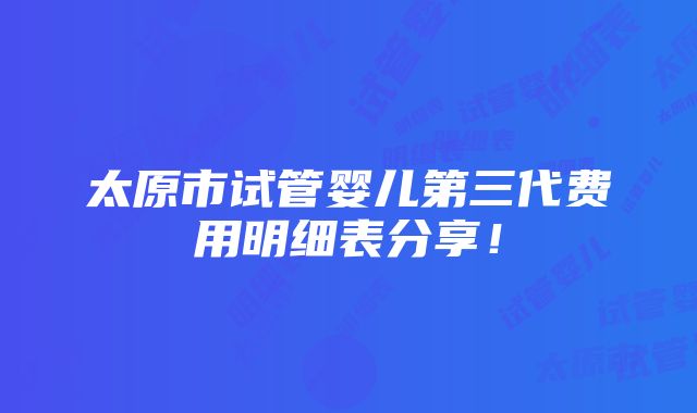 太原市试管婴儿第三代费用明细表分享！