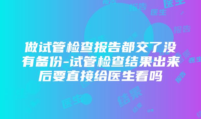 做试管检查报告都交了没有备份-试管检查结果出来后要直接给医生看吗