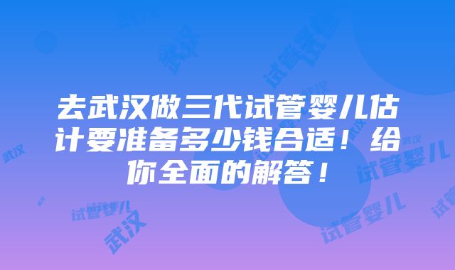 去武汉做三代试管婴儿估计要准备多少钱合适！给你全面的解答！