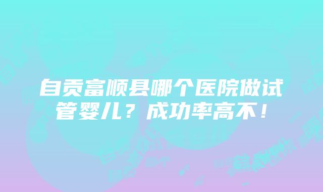 自贡富顺县哪个医院做试管婴儿？成功率高不！