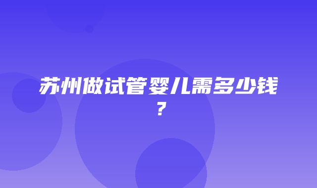 苏州做试管婴儿需多少钱？