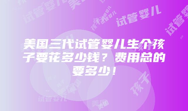 美国三代试管婴儿生个孩子要花多少钱？费用总的要多少！