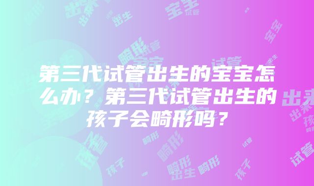 第三代试管出生的宝宝怎么办？第三代试管出生的孩子会畸形吗？