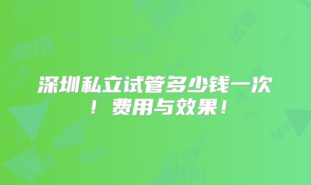 深圳私立试管多少钱一次！费用与效果！