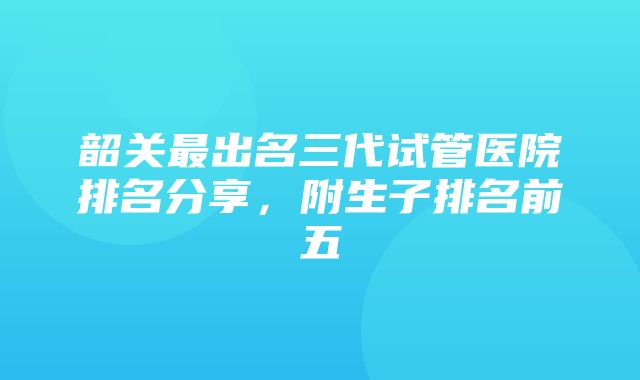 韶关最出名三代试管医院排名分享，附生子排名前五