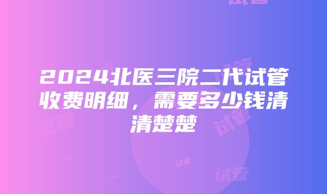 2024北医三院二代试管收费明细，需要多少钱清清楚楚