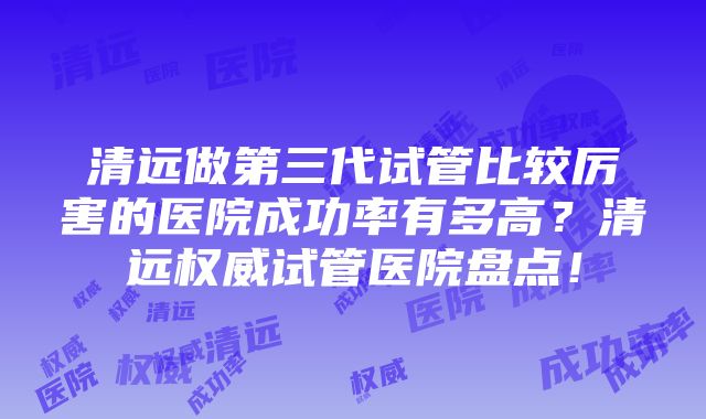 清远做第三代试管比较厉害的医院成功率有多高？清远权威试管医院盘点！