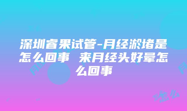 深圳睿果试管-月经淤堵是怎么回事 来月经头好晕怎么回事