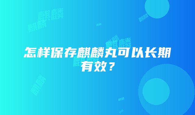 怎样保存麒麟丸可以长期有效？