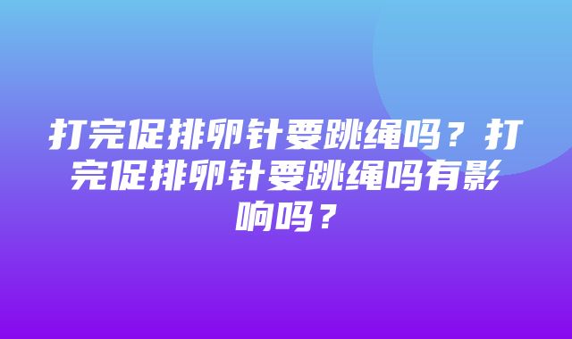 打完促排卵针要跳绳吗？打完促排卵针要跳绳吗有影响吗？