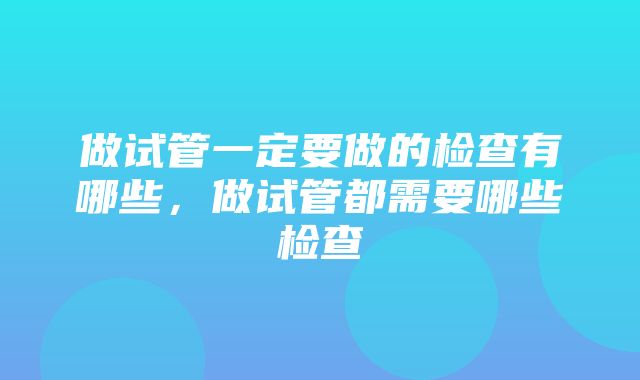 做试管一定要做的检查有哪些，做试管都需要哪些检查