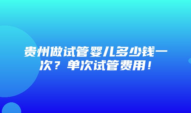 贵州做试管婴儿多少钱一次？单次试管费用！