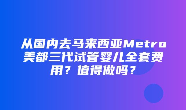 从国内去马来西亚Metro美都三代试管婴儿全套费用？值得做吗？