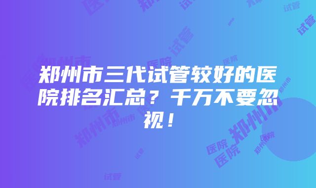 郑州市三代试管较好的医院排名汇总？千万不要忽视！