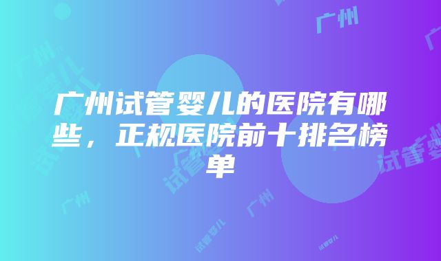 广州试管婴儿的医院有哪些，正规医院前十排名榜单