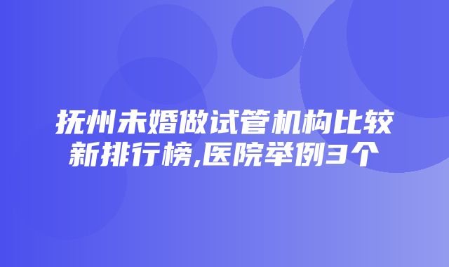 抚州未婚做试管机构比较新排行榜,医院举例3个