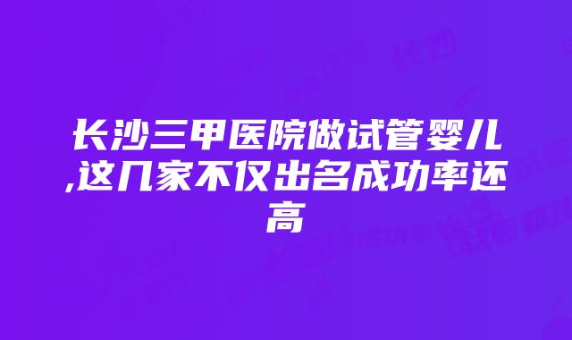 长沙三甲医院做试管婴儿,这几家不仅出名成功率还高