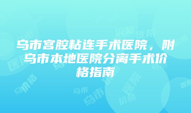 乌市宫腔粘连手术医院，附乌市本地医院分离手术价格指南