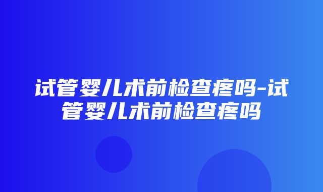 试管婴儿术前检查疼吗-试管婴儿术前检查疼吗