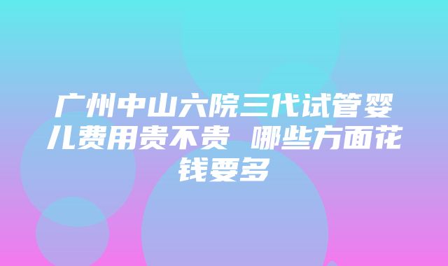 广州中山六院三代试管婴儿费用贵不贵 哪些方面花钱要多