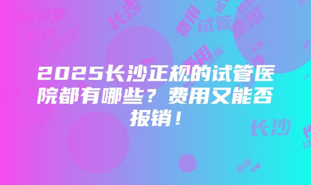 2025长沙正规的试管医院都有哪些？费用又能否报销！