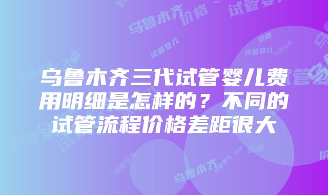 乌鲁木齐三代试管婴儿费用明细是怎样的？不同的试管流程价格差距很大