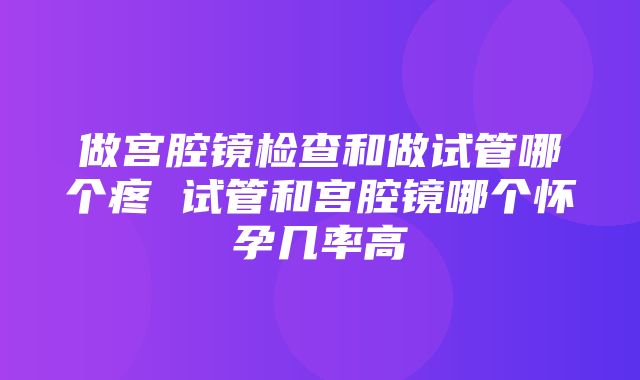 做宫腔镜检查和做试管哪个疼 试管和宫腔镜哪个怀孕几率高