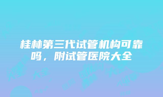 桂林第三代试管机构可靠吗，附试管医院大全