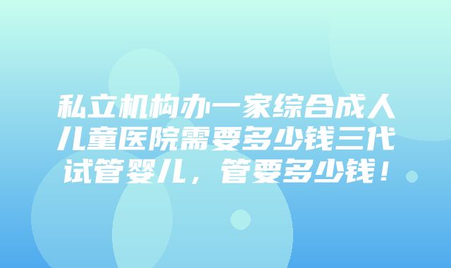 私立机构办一家综合成人儿童医院需要多少钱三代试管婴儿，管要多少钱！