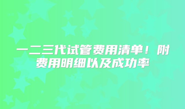 一二三代试管费用清单！附费用明细以及成功率