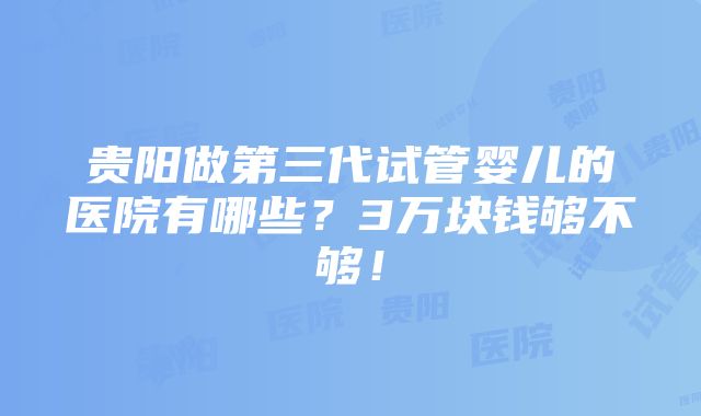 贵阳做第三代试管婴儿的医院有哪些？3万块钱够不够！