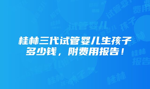 桂林三代试管婴儿生孩子多少钱，附费用报告！