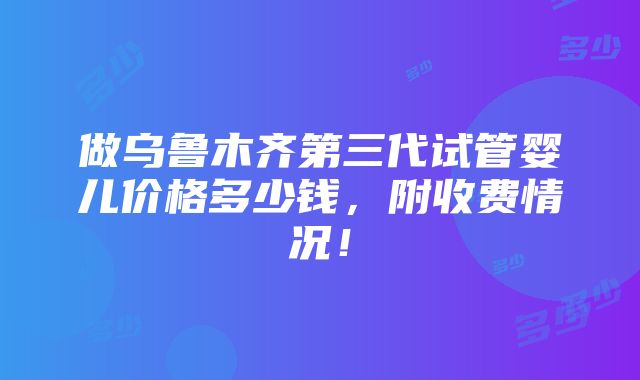 做乌鲁木齐第三代试管婴儿价格多少钱，附收费情况！