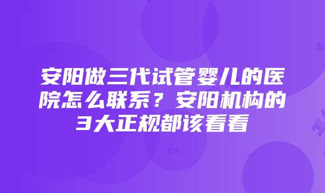 安阳做三代试管婴儿的医院怎么联系？安阳机构的3大正规都该看看