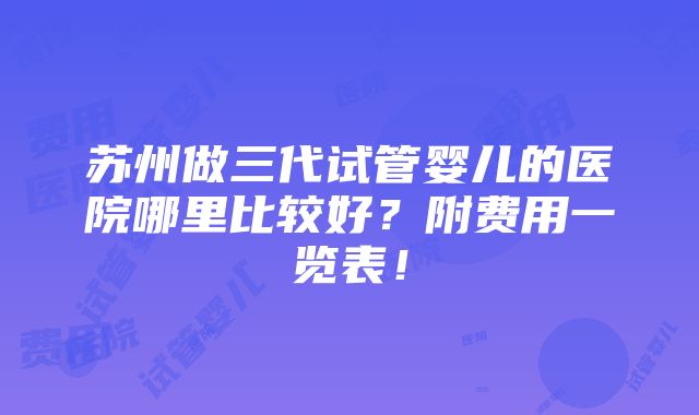 苏州做三代试管婴儿的医院哪里比较好？附费用一览表！