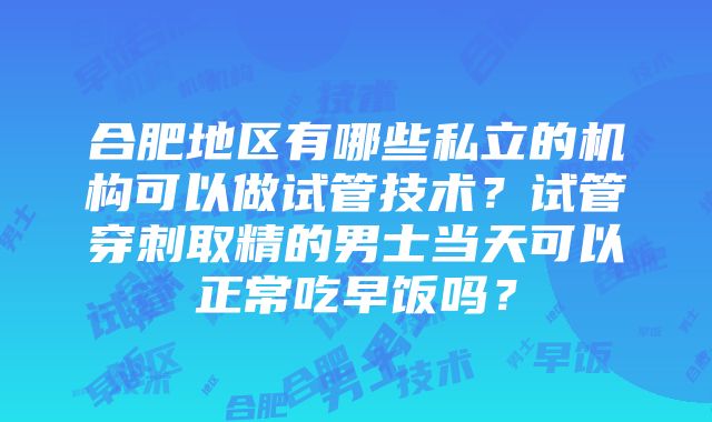 合肥地区有哪些私立的机构可以做试管技术？试管穿刺取精的男士当天可以正常吃早饭吗？