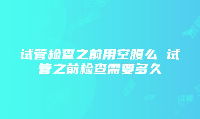 试管检查之前用空腹么 试管之前检查需要多久