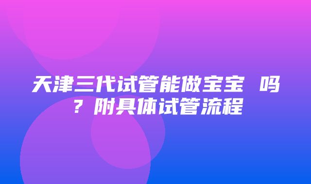 天津三代试管能做宝宝 吗？附具体试管流程