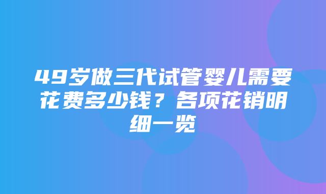 49岁做三代试管婴儿需要花费多少钱？各项花销明细一览