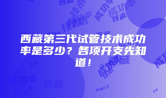 西藏第三代试管技术成功率是多少？各项开支先知道！