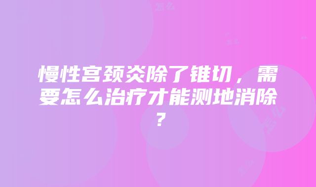 慢性宫颈炎除了锥切，需要怎么治疗才能测地消除？