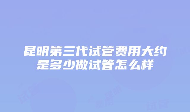 昆明第三代试管费用大约是多少做试管怎么样