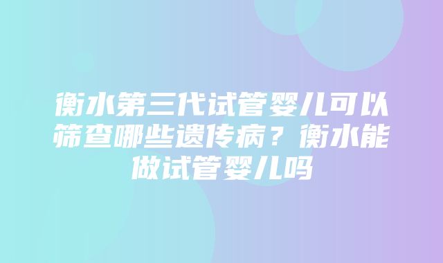 衡水第三代试管婴儿可以筛查哪些遗传病？衡水能做试管婴儿吗