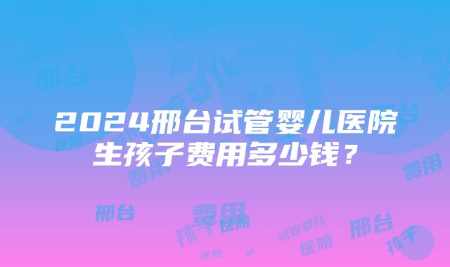 2024邢台试管婴儿医院生孩子费用多少钱？