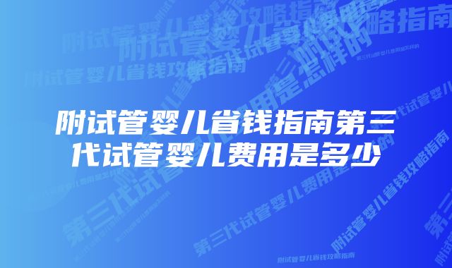 附试管婴儿省钱指南第三代试管婴儿费用是多少