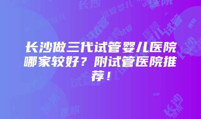 长沙做三代试管婴儿医院哪家较好？附试管医院推荐！