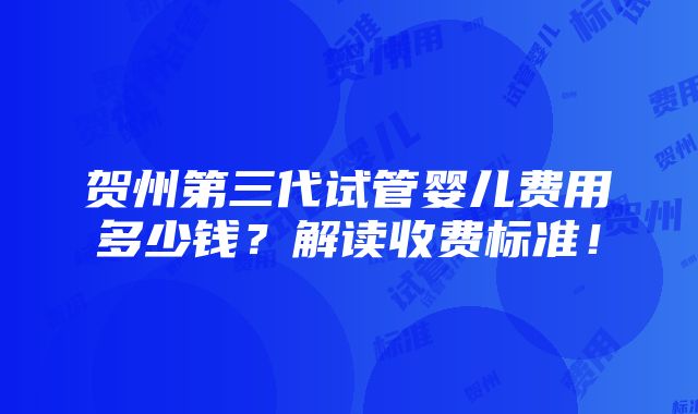 贺州第三代试管婴儿费用多少钱？解读收费标准！