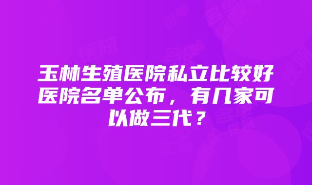 玉林生殖医院私立比较好医院名单公布，有几家可以做三代？