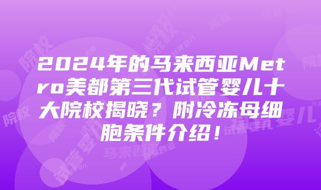 2024年的马来西亚Metro美都第三代试管婴儿十大院校揭晓？附冷冻母细胞条件介绍！