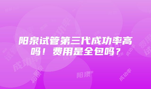 阳泉试管第三代成功率高吗！费用是全包吗？